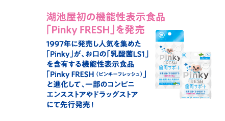 湖池屋初の機能性表示食品「Pinky FRESH」を発売　1997年に発売し人気を集めた「Pinky」が、お口の「乳酸菌LS1」を含有する機能性表示食品「Pinky FRESH （ピンキーフレッシュ）」と進化して、一部のコンビニエンスストアやドラッグストアにて先行発売！